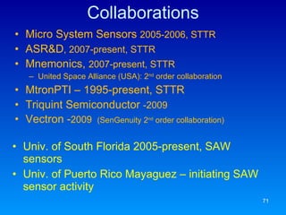 Collaborations Micro System Sensors  2005-2006, STTR ASR&D , 2007-present, STTR Mnemonics,  2007-present, STTR United Space Alliance (USA): 2 nd  order collaboration MtronPTI – 1995-present, STTR Triquint Semiconductor  -2009 Vectron - 2009  (SenGenuity 2 nd  order collaboration) Univ. of South Florida 2005-present, SAW sensors Univ. of Puerto Rico Mayaguez – initiating SAW sensor activity 