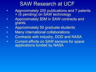 SAW Research at UCF Approximately 200 publications and 7 patents + (5 pending) on SAW technology  Approximately $5M in SAW contracts and grants Approximately 50 graduate students Many international collaborations Contracts with industry, DOD and NASA Current efforts on SAW sensors for space applications funded by NASA 