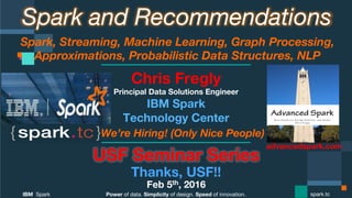 Power of data. Simplicity of design. Speed of innovation.
IBM Spark
 spark.tc
Spark and Recommendations
Spark, Streaming, Machine Learning, Graph Processing,
Approximations, Probabilistic Data Structures, NLP 
USF Seminar Series
Thanks, USF!!
Feb 5th, 2016
Chris Fregly
Principal Data Solutions Engineer
We’re Hiring! (Only Nice People)
advancedspark.com!
 