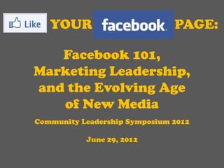 YOUR                        PAGE:

   Facebook 101,
Marketing Leadership,
and the Evolving Age
   of New Media
Community Leadership Symposium 2012

           June 29, 2012
 