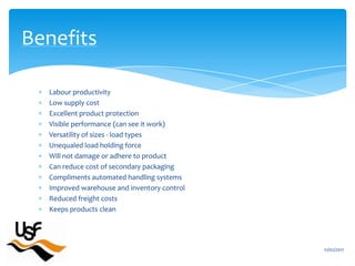Labour productivityLow supply costExcellent product protectionVisible performance (can see it work)Versatility of sizes - load typesUnequaledload holding forceWill not damage or adhere to productCan reduce cost of secondary packagingCompliments automated handling systemsImproved warehouse and inventory controlReduced freight costsKeeps products clean16/02/2011Benefits