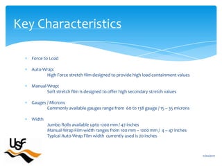 Force to LoadAuto-Wrap:	High Force stretch film designed to provide high load containment valuesManual-Wrap:	Soft stretch film is designed to offer high secondary stretch valuesGauges / MicronsCommonly available gauges range from  60 to 138 gauge / 15 – 35 micronsWidthJumbo Rolls available upto 1200 mm / 47 inchesManual-Wrap Film width ranges from 100 mm – 1200 mm /  4 – 47 inchesTypical Auto-Wrap Film width  currently used is 20 inches16/02/2011Key Characteristics