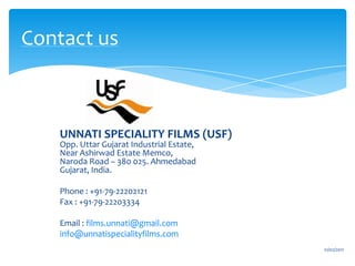 Contact us UNNATI SPECIALITY FILMS (USF)Opp. Uttar Gujarat Industrial Estate,Near Ashirwad Estate Memco,Naroda Road – 380 025. AhmedabadGujarat, India.Phone : +91-79-22202121 Fax : +91-79-22203334 Email : films.unnati@gmail.cominfo@unnatispecialityfilms.com16/02/2011