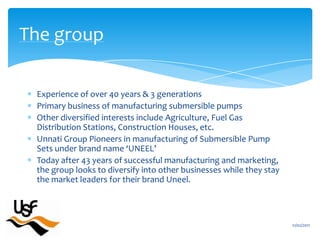 Experience of over 40 years & 3 generationsPrimary business of manufacturing submersible pumpsOther diversified interests include Agriculture, Fuel Gas Distribution Stations, Construction Houses, etc. Unnati Group Pioneers in manufacturing of Submersible Pump Sets under brand name ‘UNEEL’Today after 43 years of successful manufacturing and marketing, the group looks to diversify into other businesses while they stay the market leaders for their brand Uneel.16/02/2011The group