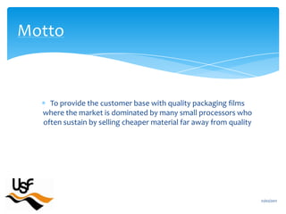 To provide the customer base with quality packaging films where the market is dominated by many small processors who often sustain by selling cheaper material far away from quality16/02/2011Motto