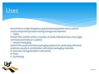 Stretch film is a high elongation, polyethylene based film that is used tounitize and protect products during storage and shipment.PalletStretch film used to unitize a number of small, individual items into largerunit loads (normally on a pallet)Stretch PackagingStretch film used as primary packaging material for protecting individualproducts, usually in combination with other packaging materials.A. Specialty Corrugated (Die Cut/Coated)B. FoamC. Cushioning16/02/2011Uses