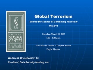Global Terrorism
                   Behind the Scenes of Combating Terrorism
                                     Pre-9/11


                               Tuesday, March 20, 2007
                                   6:00 – 8:00 p.m.


                         USF Stavros Center – Tampa Campus
                                   Doyle Theater



Wallace S. Bruschweiler, Sr.
President, Data Security Holding, Inc.
 