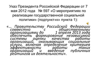 Указ Президента Российской Федерации от 7
мая 2012 года № 597 «О мероприятиях по
реализации государственной социальной
политики» (подпункт«к» пункта 1):
«… Правительству Российской Федерации
совместно с общественными
организациями до 1 апреля 2013 года
обеспечить формирование независимой
системы оценки качества работы
организаций, оказывающих социальные
услуги, включая определение критериев
эффективности работы таких
организаций и введение публичных
рейтингов их деятельности».
 