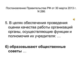 Постановление Правительства РФ от 30 марта 2013 г.
N 286:
5. В целях обеспечения проведения
оценки качества работы организаций
органы, осуществляющие функции и
полномочия их учредителя: …
б) образовывают общественные
советы …
 