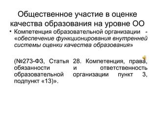 Общественное участие в оценке
качества образования на уровне ОО
• Компетенция образовательной организации -
«обеспечение функционирования внутренней
системы оценки качества образования»
(№273-ФЗ, Статья 28. Компетенция, права,
обязанности и ответственность
образовательной организации пункт 3,
подпункт «13)».
 