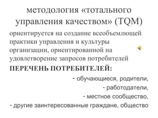 методология «тотального
управления качеством» (TQM)
ориентируется на создание всеобъемлющей
практики управления и культуры
организации, ориентированной на
удовлетворение запросов потребителей
ПЕРЕЧЕНЬ ПОТРЕБИТЕЛЕЙ:
- обучающиеся, родители,
- работодатели,
- местное сообщество,
- другие заинтересованные граждане, общество
 