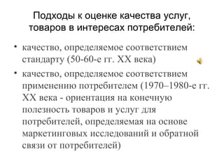 Подходы к оценке качества услуг,
товаров в интересах потребителей:
• качество, определяемое соответствием
стандарту (50-60-е гг. ХХ века)
• качество, определяемое соответствием
применению потребителем (1970–1980-е гг.
ХХ века - ориентация на конечную
полезность товаров и услуг для
потребителей, определяемая на основе
маркетинговых исследований и обратной
связи от потребителей)
 