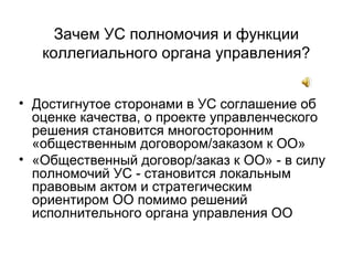 Зачем УС полномочия и функции
коллегиального органа управления?
• Достигнутое сторонами в УС соглашение об
оценке качества, о проекте управленческого
решения становится многосторонним
«общественным договором/заказом к ОО»
• «Общественный договор/заказ к ОО» - в силу
полномочий УС - становится локальным
правовым актом и стратегическим
ориентиром ОО помимо решений
исполнительного органа управления ОО
 