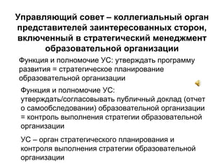 Управляющий совет – коллегиальный орган
представителей заинтересованных сторон,
включенный в стратегический менеджмент
образовательной организации
Функция и полномочие УС: утверждать программу
развития = стратегическое планирование
образовательной организации
Функция и полномочие УС:
утверждать/согласовывать публичный доклад (отчет
о самообследовании) образовательной организации
= контроль выполнения стратегии образовательной
организации
УС – орган стратегического планирования и
контроля выполнения стратегии образовательной
организации
 