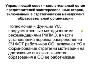 Полномочия и функции УС,
предусмотренные методическими
рекомендациями РКПМО, в части
установления порядка распределения
СЧ ФОТ работников ОО, включают УС в
формирование стратегии мотивации на
достижение высокого качества
образования в ОО ее работниками
Управляющий совет – коллегиальный орган
представителей заинтересованных сторон,
включенный в стратегический менеджмент
образовательной организации
 
