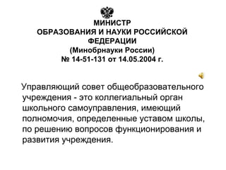МИНИСТР
ОБРАЗОВАНИЯ И НАУКИ РОССИЙСКОЙ
ФЕДЕРАЦИИ
(Минобрнауки России)
№ 14-51-131 от 14.05.2004 г.
Управляющий совет общеобразовательного
учреждения - это коллегиальный орган
школьного самоуправления, имеющий
полномочия, определенные уставом школы,
по решению вопросов функционирования и
развития учреждения.
 