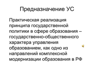 Предназначение УС
Практическая реализация
принципа государственной
политики в сфере образования –
государственно-общественного
характера управления
образованием, как одно из
направлений комплексной
модернизации образования в РФ
 