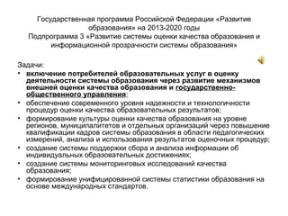 Государственная программа Российской Федерации «Развитие
образования» на 2013-2020 годы
Подпрограмма 3 «Развитие системы оценки качества образования и
информационной прозрачности системы образования»
Задачи:
• включение потребителей образовательных услуг в оценку
деятельности системы образования через развитие механизмов
внешней оценки качества образования и государственно-
общественного управления;
• обеспечение современного уровня надежности и технологичности
процедур оценки качества образовательных результатов;
• формирование культуры оценки качества образования на уровне
регионов, муниципалитетов и отдельных организаций через повышение
квалификации кадров системы образования в области педагогических
измерений, анализа и использования результатов оценочных процедур;
• создание системы поддержки сбора и анализа информации об
индивидуальных образовательных достижениях;
• создание системы мониторинговых исследований качества
образования;
• формирование унифицированной системы статистики образования на
основе международных стандартов.
 