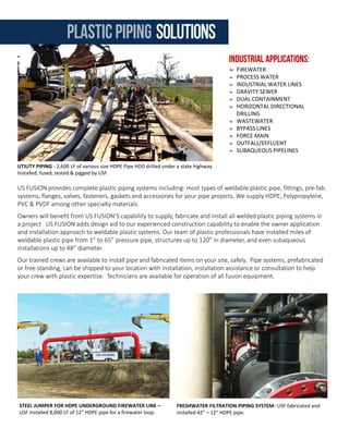 US FUSION provides complete plastic piping systems including: most types of weldable plastic pipe, fittings, pre-fab
systems, flanges, valves, fasteners, gaskets and accessories for your pipe projects. We supply HDPE, Polypropylene,
PVC & PVDF among other specialty materials.
Owners will benefit from US FUSION’S capability to supply, fabricate and install all welded plastic piping systems in
a project US FUSION adds design aid to our experienced construction capability to enable the owner application
and installation approach to weldable plastic systems. Our team of plastic professionals have installed miles of
weldable plastic pipe from 1” to 65” pressure pipe, structures up to 120” in diameter, and even subaqueous
installations up to 48” diameter.
Our trained crews are available to install pipe and fabricated items on your site, safely. Pipe systems, prefabricated
or free standing, can be shipped to your location with installation, installation assistance or consultation to help
your crew with plastic expertise. Technicians are available for operation of all fusion equipment.
FIREWATER
PROCESS WATER
INDUSTRIAL WATER LINES
GRAVITY SEWER
DUAL CONTAINMENT
HORIZONTAL DIRECTIONAL
DRILLING
WASTEWATER
BYPASS LINES
FORCE MAIN
OUTFALL/EFFLUENT
SUBAQUEOUS PIPELINES
UTILITY PIPING - 2,600 LF of various size HDPE Pipe HDD drilled under a state highway.
Installed, fused, tested & pigged by USF.
STEEL JUMPER FOR HDPE UNDERGROUND FIREWATER LINE –
USF installed 8,000 LF of 12” HDPE pipe for a firewater loop.
FRESHWATER FILTRATION PIPING SYSTEM- USF fabricated and
installed 42” – 12” HDPE pipe.
COOLING TOWER FOUNDATION LINER - 340,000 SF of PVC
containment liner installed by USF.
US FUSION offers the highest quality and widest selection of high-density polyethylene (HDPE) and linear low-
density polyethylene (LLDPE) geomembrane products available in either a black, green or white upper surface,
and in either a smooth or textured single or double-sided surface. All geomembranes are available with a
conductive layer to allow for effective leak testing of installed geomembrane.
Geosynthetics crews for US FUSION are ready to supply and install HDPE, PVC, Rubber or exotic containment liner
systems for your team for many applications including: mining, oilfield [frac ponds, pads, waste ponds, etc.],
industrial waste containment, spill protection, concrete protection and many more.
PONDS
TANKS
SUMPS
TRENCHES
CANALS
LANDFILLS
CONTAINMENT
GEOSYNTHETIC LINERS
FABRICS
GEOGRIDS
COMPOSITE
GEOSYNTHETIC LINERS (GCL)
GEONETS
FABRIC FORMED CONCRETE
CONCRETE PROTECTIVE LINERS
BRINE POND CONTAINMENT – 3 layer 80 mil black/white
conductive liner installed by US FUSION.
SECONDARY CONTAINMENT – Installation of PVDF liner as
secondary containment in a petrochemical facility.
geosynthetic containmentsystemsplasticpiping solutions
 