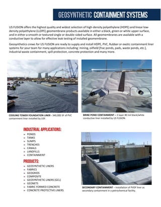 US FUSION provides complete plastic piping systems including: most types of weldable plastic pipe, fittings, pre-fab
systems, flanges, valves, fasteners, gaskets and accessories for your pipe projects. We supply HDPE, Polypropylene,
PVC & PVDF among other specialty materials.
Owners will benefit from US FUSION’S capability to supply, fabricate and install all welded plastic piping systems in
a project US FUSION adds design aid to our experienced construction capability to enable the owner application
and installation approach to weldable plastic systems. Our team of plastic professionals have installed miles of
weldable plastic pipe from 1” to 65” pressure pipe, structures up to 120” in diameter, and even subaqueous
installations up to 48” diameter.
Our trained crews are available to install pipe and fabricated items on your site, safely. Pipe systems, prefabricated
or free standing, can be shipped to your location with installation, installation assistance or consultation to help
your crew with plastic expertise. Technicians are available for operation of all fusion equipment.
FIREWATER
PROCESS WATER
INDUSTRIAL WATER LINES
GRAVITY SEWER
DUAL CONTAINMENT
HORIZONTAL DIRECTIONAL
DRILLING
WASTEWATER
BYPASS LINES
FORCE MAIN
OUTFALL/EFFLUENT
SUBAQUEOUS PIPELINES
UTILITY PIPING - 2,600 LF of various size HDPE Pipe HDD drilled under a state highway.
Installed, fused, tested & pigged by USF.
STEEL JUMPER FOR HDPE UNDERGROUND FIREWATER LINE –
USF installed 8,000 LF of 12” HDPE pipe for a firewater loop.
FRESHWATER FILTRATION PIPING SYSTEM- USF fabricated and
installed 42” – 12” HDPE pipe.
COOLING TOWER FOUNDATION LINER - 340,000 SF of PVC
containment liner installed by USF.
US FUSION offers the highest quality and widest selection of high-density polyethylene (HDPE) and linear low-
density polyethylene (LLDPE) geomembrane products available in either a black, green or white upper surface,
and in either a smooth or textured single or double-sided surface. All geomembranes are available with a
conductive layer to allow for effective leak testing of installed geomembrane.
Geosynthetics crews for US FUSION are ready to supply and install HDPE, PVC, Rubber or exotic containment liner
systems for your team for many applications including: mining, oilfield [frac ponds, pads, waste ponds, etc.],
industrial waste containment, spill protection, concrete protection and many more.
PONDS
TANKS
SUMPS
TRENCHES
CANALS
LANDFILLS
CONTAINMENT
GEOSYNTHETIC LINERS
FABRICS
GEOGRIDS
COMPOSITE
GEOSYNTHETIC LINERS (GCL)
GEONETS
FABRIC FORMED CONCRETE
CONCRETE PROTECTIVE LINERS
BRINE POND CONTAINMENT – 3 layer 80 mil black/white
conductive liner installed by US FUSION.
SECONDARY CONTAINMENT – Installation of PVDF liner as
secondary containment in a petrochemical facility.
geosynthetic containmentsystemsplasticpiping solutions
 