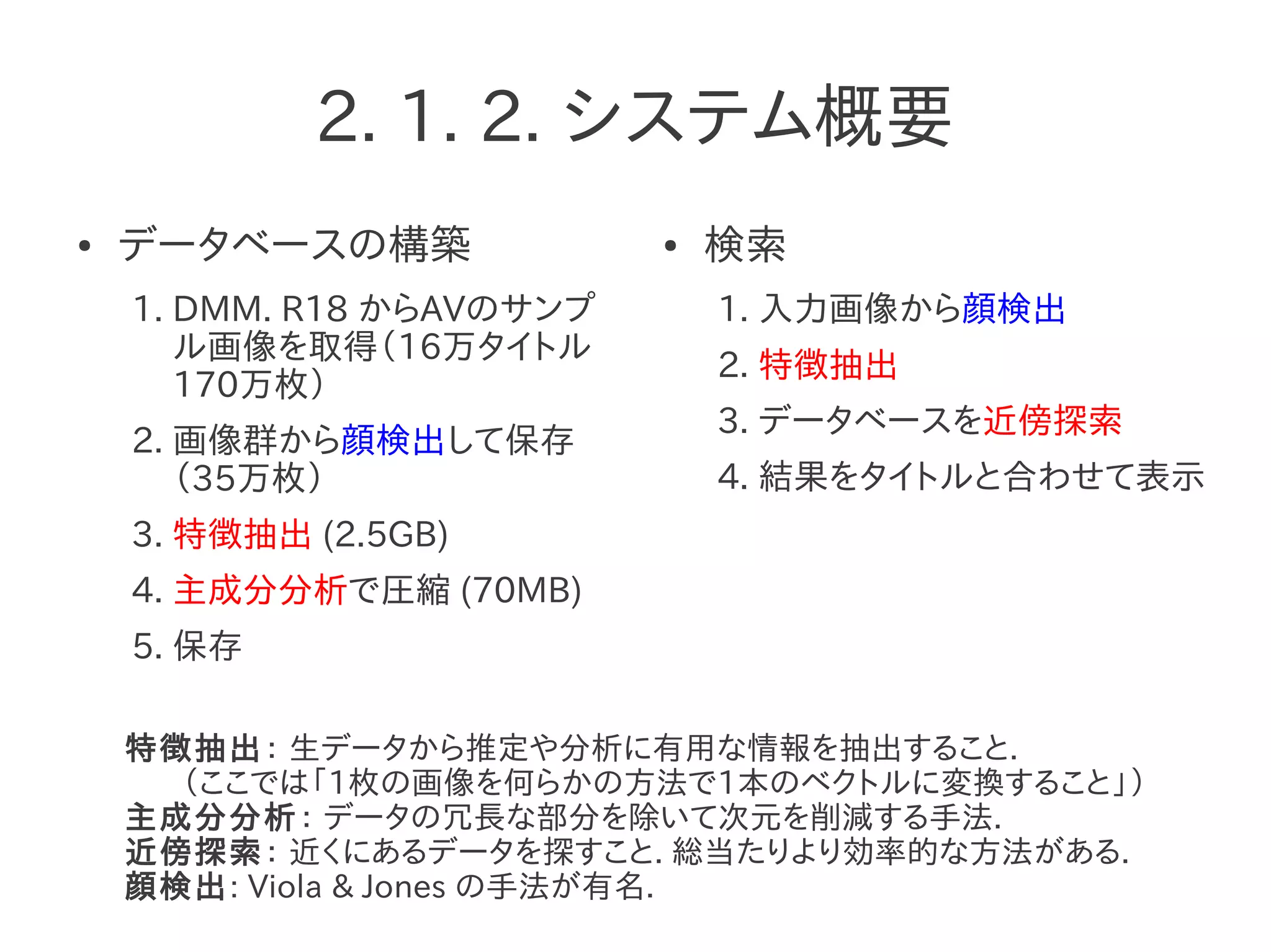 2. 1. 2. システム概要
● データベースの構築
1. DMM. R18 からAVのサンプ
ル画像を取得（16万タイトル
170万枚）
2. 画像群から顔検出して保存
（35万枚）
3. 特徴抽出 (2.5GB)
4. 主成分分析で圧縮 (70MB)
5. 保存
● 検索
1. 入力画像から顔検出
2. 特徴抽出
3. データベースを近傍探索
4. 結果をタイトルと合わせて表示
特徴抽出： 生データから推定や分析に有用な情報を抽出すること.
（ここでは「1枚の画像を何らかの方法で1本のベクトルに変換すること」）
主成分分析： データの冗長な部分を除いて次元を削減する手法.
近傍探索： 近くにあるデータを探すこと. 総当たりより効率的な方法がある.
顔検出: Viola & Jones の手法が有名.
 