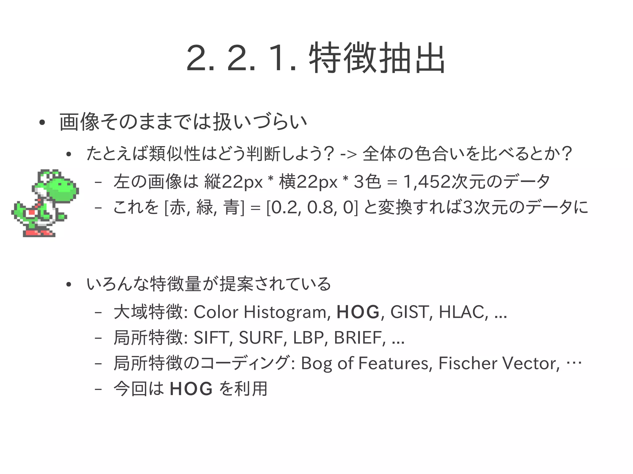 2. 2. 1. 特徴抽出
● 画像そのままでは扱いづらい
● たとえば類似性はどう判断しよう？ -> 全体の色合いを比べるとか？
– 左の画像は 縦22px * 横22px * 3色 = 1,452次元のデータ
– これを [赤, 緑, 青] = [0.2, 0.8, 0] と変換すれば3次元のデータに
● いろんな特徴量が提案されている
– 大域特徴: Color Histogram, HOG, GIST, HLAC, ...
– 局所特徴: SIFT, SURF, LBP, BRIEF, ...
– 局所特徴のコーディング: Bog of Features, Fischer Vector, …
– 今回は HOG を利用
 
