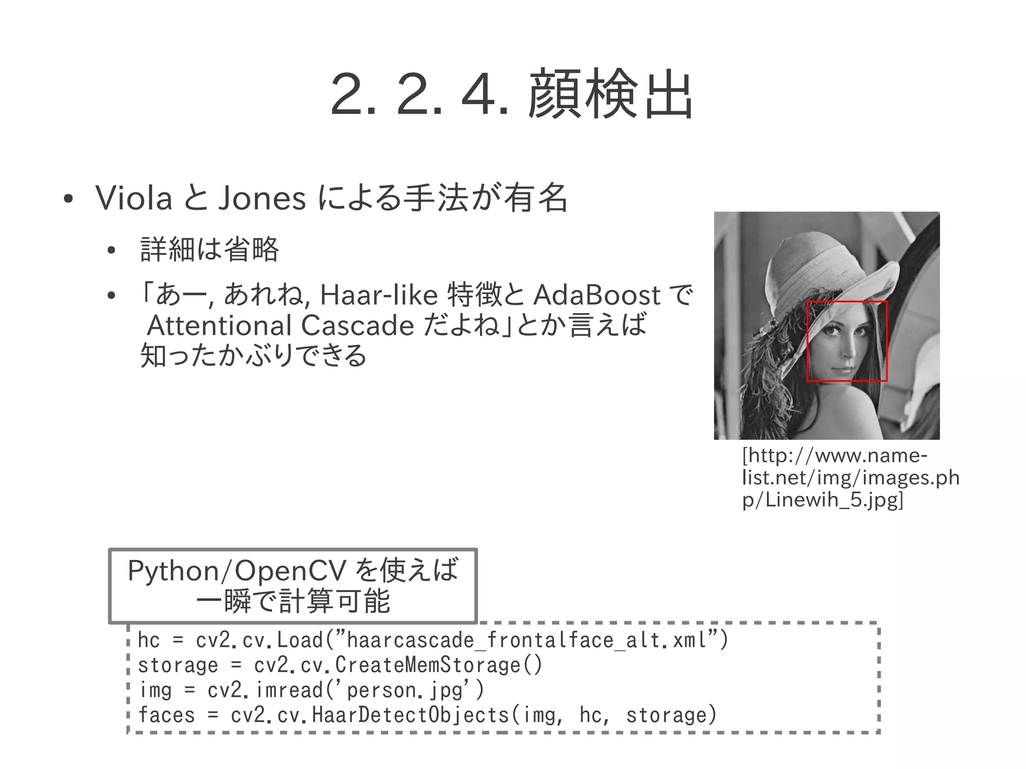 2. 2. 4. 顔検出
● Viola と Jones による手法が有名
● 詳細は省略
● 「あー, あれね, Haar-like 特徴と AdaBoost で
Attentional Cascade だよね」とか言えば
知ったかぶりできる
hc = cv2.cv.Load("haarcascade_frontalface_alt.xml")
storage = cv2.cv.CreateMemStorage()
img = cv2.imread('person.jpg')
faces = cv2.cv.HaarDetectObjects(img, hc, storage)
Python/OpenCV を使えば
一瞬で計算可能
[http://www.name-
list.net/img/images.ph
p/Linewih_5.jpg]
 