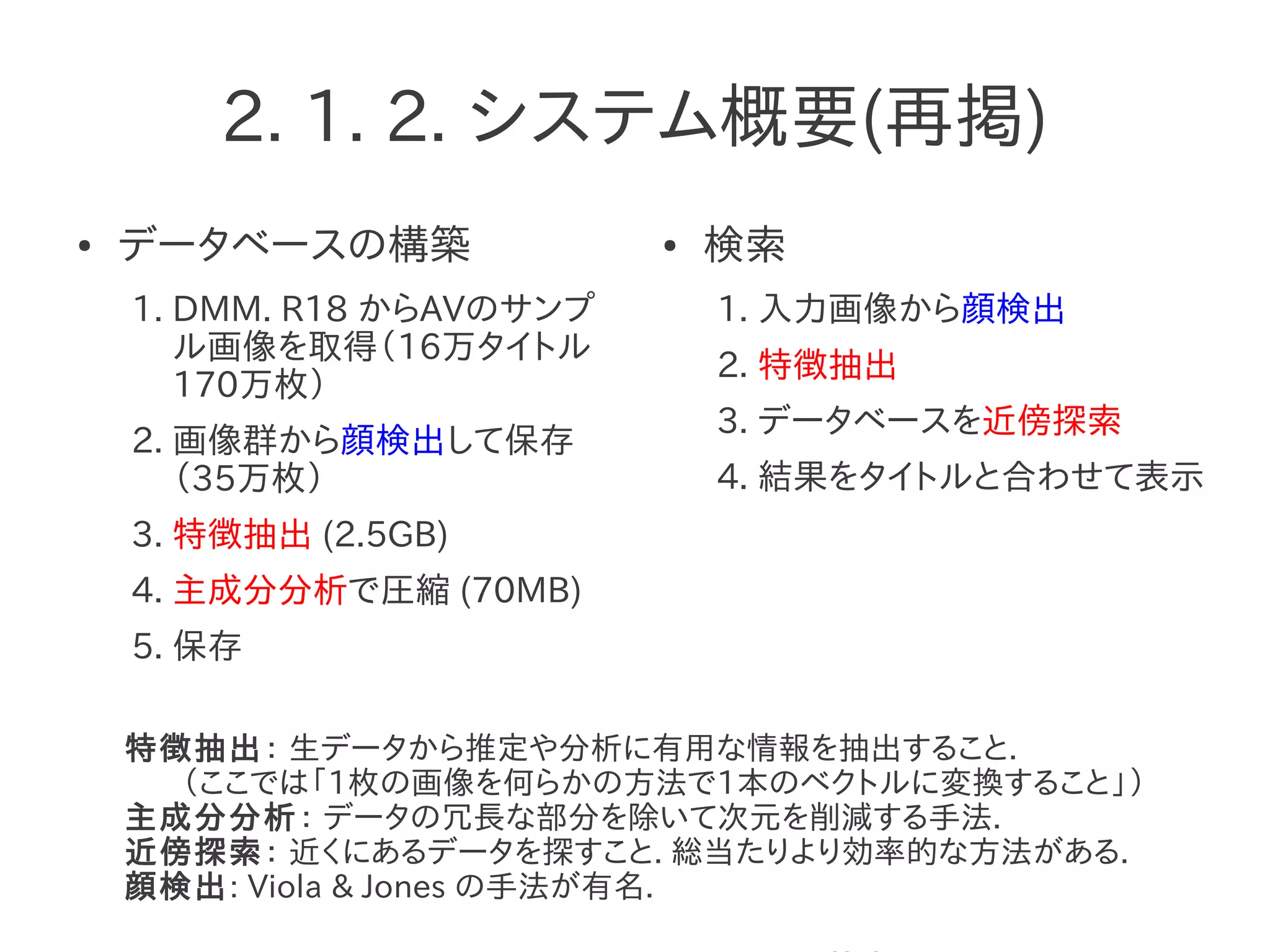 2. 1. 2. システム概要(再掲)
● データベースの構築
1. DMM. R18 からAVのサンプ
ル画像を取得（16万タイトル
170万枚）
2. 画像群から顔検出して保存
（35万枚）
3. 特徴抽出 (2.5GB)
4. 主成分分析で圧縮 (70MB)
5. 保存
● 検索
1. 入力画像から顔検出
2. 特徴抽出
3. データベースを近傍探索
4. 結果をタイトルと合わせて表示
特徴抽出： 生データから推定や分析に有用な情報を抽出すること.
（ここでは「1枚の画像を何らかの方法で1本のベクトルに変換すること」）
主成分分析： データの冗長な部分を除いて次元を削減する手法.
近傍探索： 近くにあるデータを探すこと. 総当たりより効率的な方法がある.
顔検出: Viola & Jones の手法が有名.
 