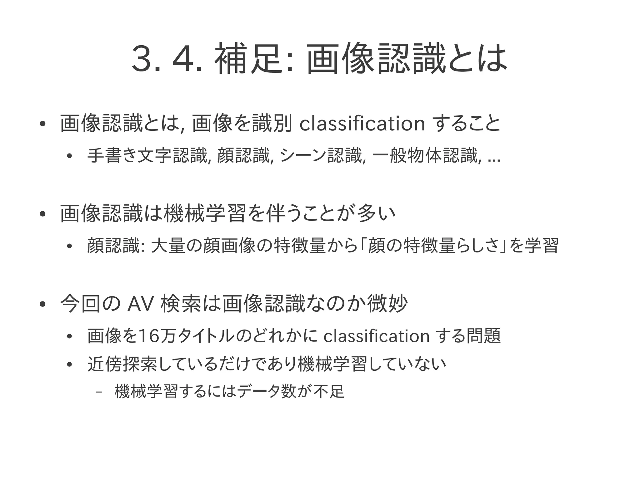 3. 4. 補足: 画像認識とは
● 画像認識とは, 画像を識別 classification すること
● 手書き文字認識, 顔認識, シーン認識, 一般物体認識, ...
● 画像認識は機械学習を伴うことが多い
● 顔認識: 大量の顔画像の特徴量から「顔の特徴量らしさ」を学習
● 今回の AV 検索は画像認識なのか微妙
● 画像を16万タイトルのどれかに classification する問題
● 近傍探索しているだけであり機械学習していない
– 機械学習するにはデータ数が不足
 