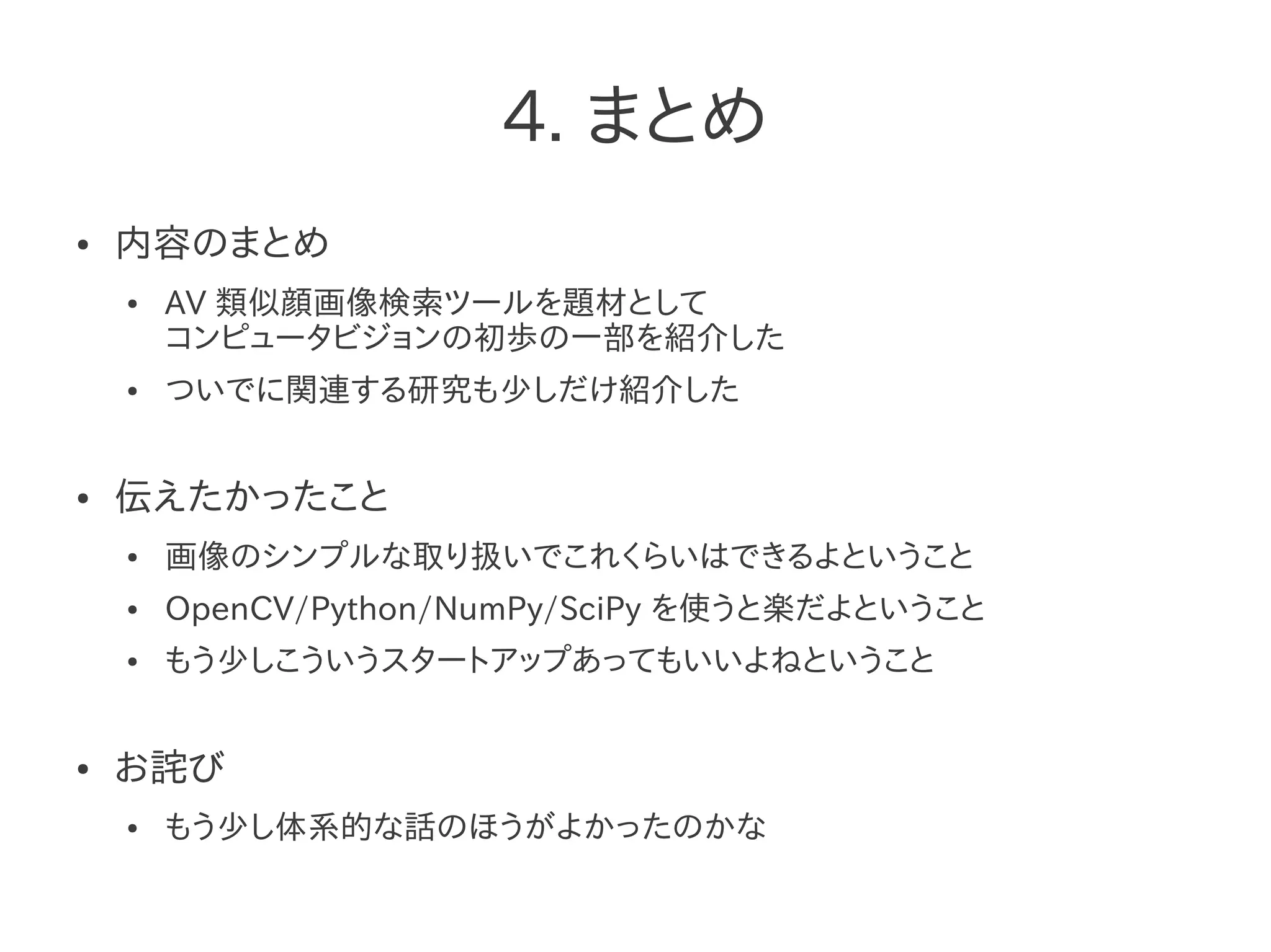 4. まとめ
● 内容のまとめ
● AV 類似顔画像検索ツールを題材として
コンピュータビジョンの初歩の一部を紹介した
● ついでに関連する研究も少しだけ紹介した
● 伝えたかったこと
● 画像のシンプルな取り扱いでこれくらいはできるよということ
● OpenCV/Python/NumPy/SciPy を使うと楽だよということ
● もう少しこういうスタートアップあってもいいよねということ
● お詫び
● もう少し体系的な話のほうがよかったのかな
 