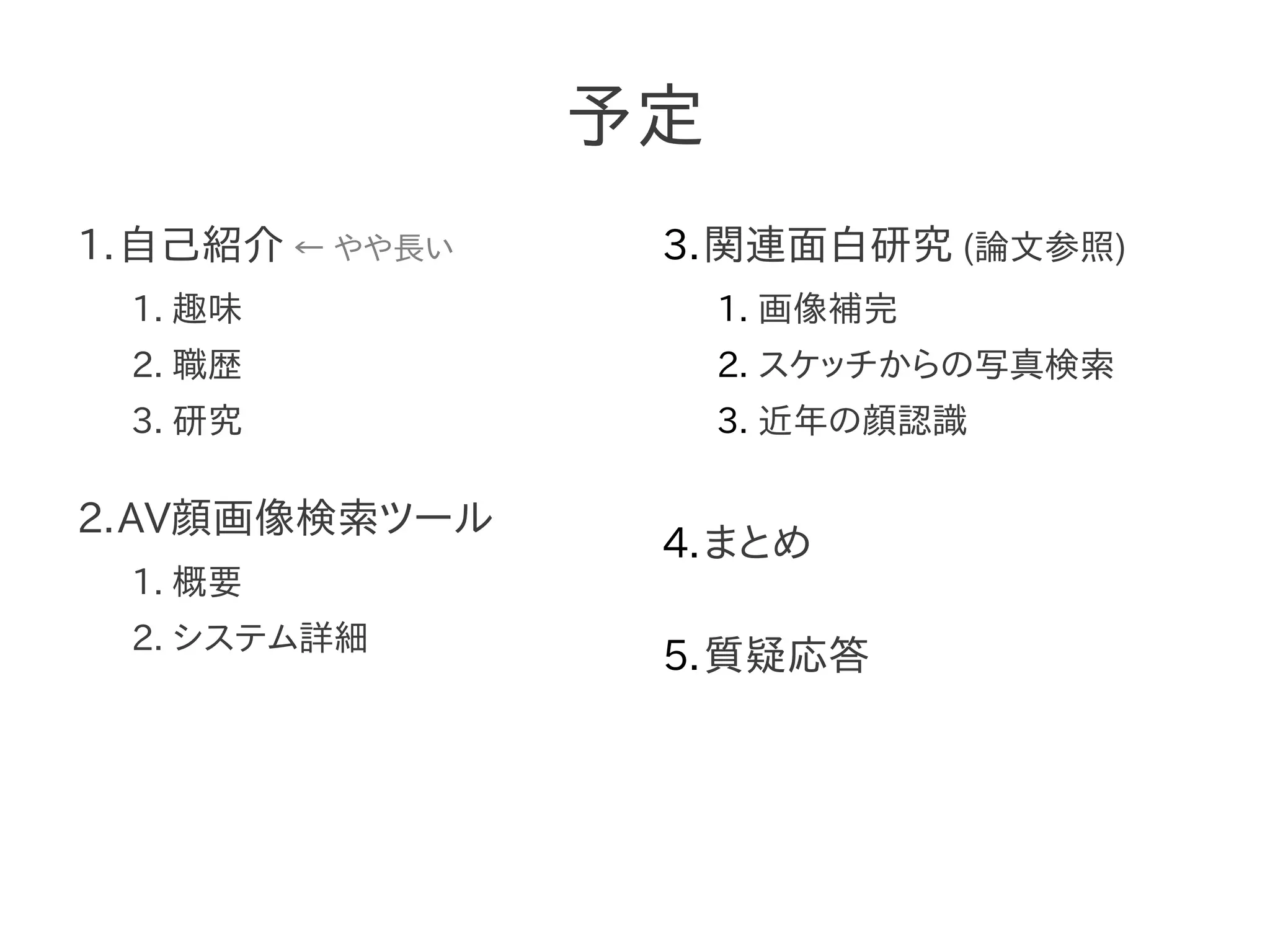 予定
1.自己紹介 ← やや長い
1. 趣味
2. 職歴
3. 研究
2.AV顔画像検索ツール
1. 概要
2. システム詳細
3.関連面白研究 (論文参照)
1. 画像補完
2. スケッチからの写真検索
3. 近年の顔認識
4.まとめ
5.質疑応答
 