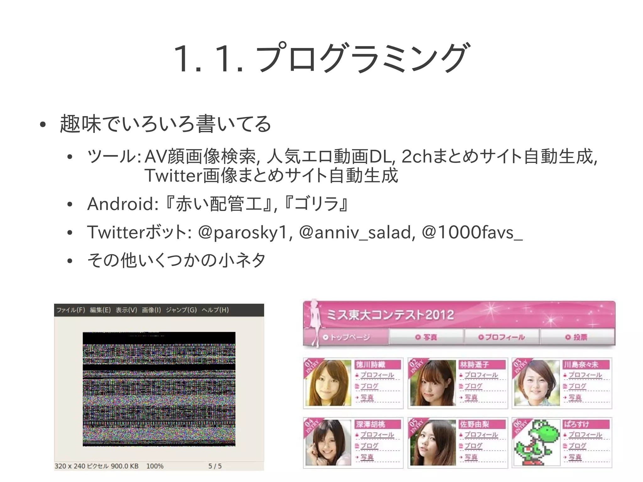 1. 1. プログラミング
● 趣味でいろいろ書いてる
● ツール:AV顔画像検索, 人気エロ動画DL, 2chまとめサイト自動生成,
Twitter画像まとめサイト自動生成
● Android: 『赤い配管工』, 『ゴリラ』
● Twitterボット: @parosky1, @anniv_salad, @1000favs_
● その他いくつかの小ネタ
 