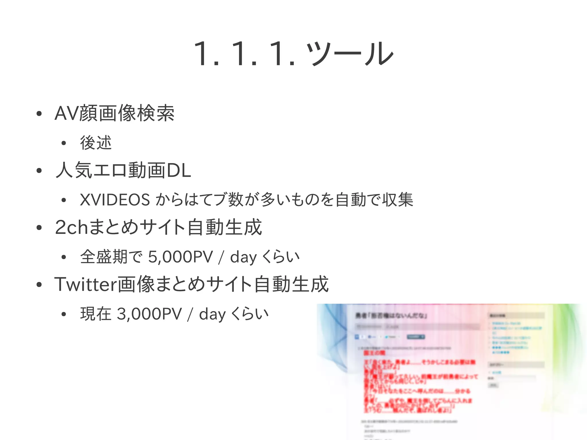 1. 1. 1. ツール
● AV顔画像検索
● 後述
● 人気エロ動画DL
● XVIDEOS からはてブ数が多いものを自動で収集
● 2chまとめサイト自動生成
● 全盛期で 5,000PV / day くらい
● Twitter画像まとめサイト自動生成
● 現在 3,000PV / day くらい
 