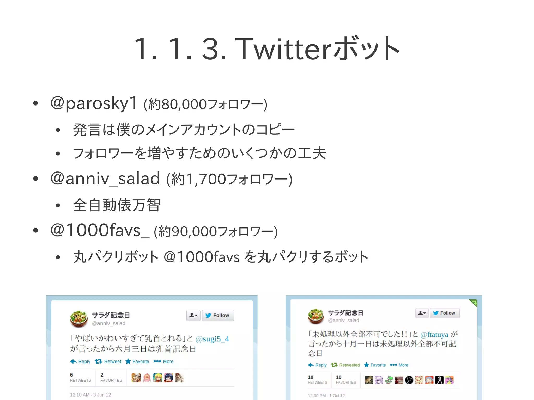 1. 1. 3. Twitterボット
● @parosky1 (約80,000フォロワー)
● 発言は僕のメインアカウントのコピー
● フォロワーを増やすためのいくつかの工夫
● @anniv_salad (約1,700フォロワー)
● 全自動俵万智
● @1000favs_ (約90,000フォロワー)
● 丸パクリボット @1000favs を丸パクリするボット
 