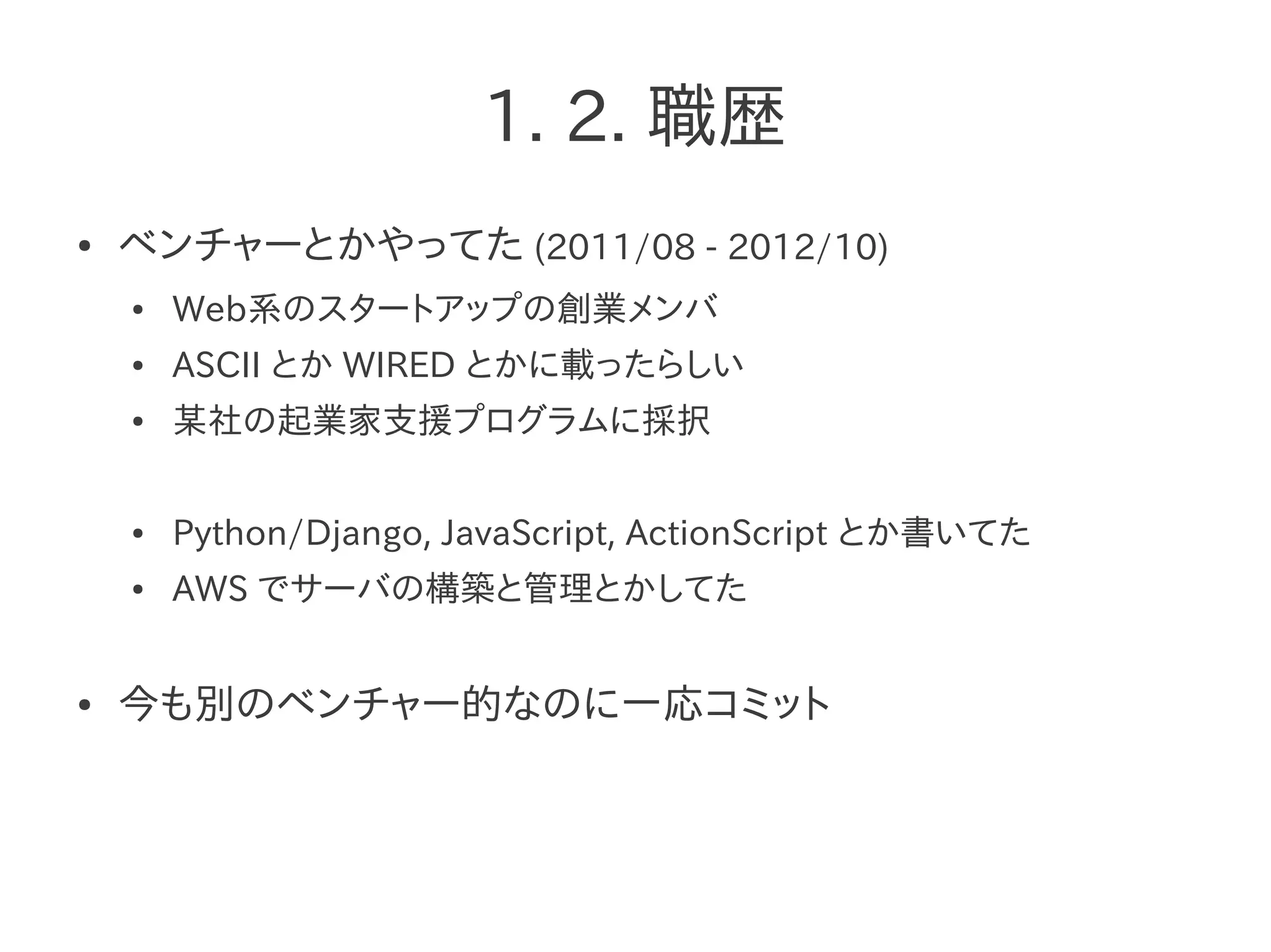 1. 2. 職歴
● ベンチャーとかやってた (2011/08 - 2012/10)
● Web系のスタートアップの創業メンバ
● ASCII とか WIRED とかに載ったらしい
● 某社の起業家支援プログラムに採択
● Python/Django, JavaScript, ActionScript とか書いてた
● AWS でサーバの構築と管理とかしてた
● 今も別のベンチャー的なのに一応コミット
 