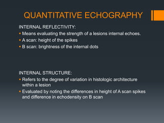 QUANTITATIVE ECHOGRAPHY
INTERNAL REFLECTIVITY:
 Means evaluating the strength of a lesions internal echoes.
 A scan: height of the spikes
 B scan: brightness of the internal dots
INTERNAL STRUCTURE:
 Refers to the degree of variation in histologic architecture
within a lesion
 Evaluated by noting the differences in height of A scan spikes
and difference in echodensity on B scan
 