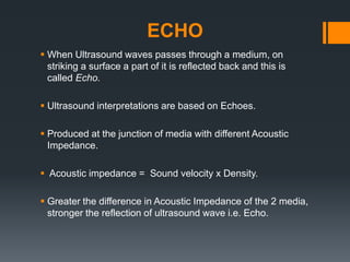 ECHO
 When Ultrasound waves passes through a medium, on
striking a surface a part of it is reflected back and this is
called Echo.
 Ultrasound interpretations are based on Echoes.
 Produced at the junction of media with different Acoustic
Impedance.
 Acoustic impedance = Sound velocity x Density.
 Greater the difference in Acoustic Impedance of the 2 media,
stronger the reflection of ultrasound wave i.e. Echo.
 