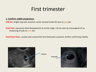First trimester
1. Confirm viable pregnancy:
Yolk Sac: bright ring with anechoic center located inside GS seen at 5wk GA.
Fetal Pole: represents fetal development at somite stage. Can be seen by transvaginal US as
thickening of yolk at 6wks GA.
Fetal heart beat : usually seen around the time fetal pole is present, further confirming viability
Yolk sac
Fetal pole
 
