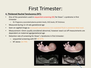 First Trimester:
4. Thickened Nuchal Tanslucency (NT):
• One of the parameters used in sequential screening (SS) for Down’s syndrome in first
trimester
– SS: Pregnancy associated plasma protein levels, hCG levels, NT thickness
• Measured during 11-14 wks gestational age
• Seen on sagittal image as increased subcutaneous non-septated fluid in posterior fetal neck
• Measurement >3mm usually considered abnormal, however exact cut off measurements are
dependent on maternal age/gestational age
• Detection rate of screening for Down’s Syndrome in first trimester:
– sequential screening with NT: 82-87%
– NT alone: 64-70%
 