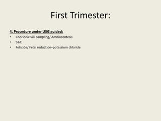 First Trimester:
4. Procedure under USG guided:
• Chorionic villi sampling/ Amniocentesis
• S&C
• Feticide/ Fetal reduction–potassium chloride
 