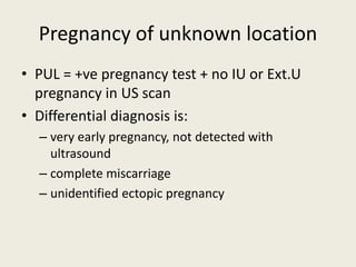 Pregnancy of unknown location
• PUL = +ve pregnancy test + no IU or Ext.U
pregnancy in US scan
• Differential diagnosis is:
– very early pregnancy, not detected with
ultrasound
– complete miscarriage
– unidentified ectopic pregnancy
 