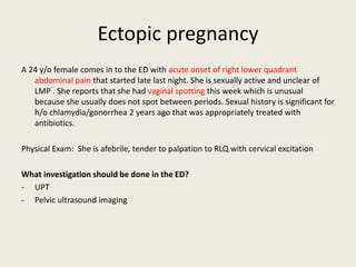 Ectopic pregnancy
A 24 y/o female comes in to the ED with acute onset of right lower quadrant
abdominal pain that started late last night. She is sexually active and unclear of
LMP . She reports that she had vaginal spotting this week which is unusual
because she usually does not spot between periods. Sexual history is significant for
h/o chlamydia/gonorrhea 2 years ago that was appropriately treated with
antibiotics.
Physical Exam: She is afebrile, tender to palpation to RLQ with cervical excitation
What investigation should be done in the ED?
- UPT
- Pelvic ultrasound imaging
 