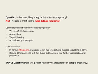 Question: Is this most likely a regular intrauterine pregnancy?
NO! This case is most likely a Tubal Ectopic Pregnancy!
Common presentation of tubal ectopic pregnancy:
- Women of child bearing age
- Amenorrhea
- Vaginal bleeding
- Acute lower quadrant pain
Further workup:
- In normal intrauterine pregnancy, serum hCG levels should increase about 60% in 48hrs
- Doing a 48hr serum hCG test that shows <60% increase may further suggest abnormal
pregnancy
BONUS Question: Does this patient have any risk factors for an ectopic pregnancy?
 