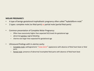 MOLAR PREGNANCY:
• A type of benign gestational trophoblastic pregnancy often called “hydatidiform mole”
• 2 types: complete mole (no fetal parts) vs partial mole (partial fetal parts)
• Common presentation of Complete Molar Pregnancy:
– Often have excessively higher than expected hCG levels for gestational age
– abnormal painless vaginal bleeding
– Uterine size larger than expected for gestational age
• Ultrasound findings with in uterine cavity:
– Complete mole: pathognamonic “snow storm” appearance with absence of fetal heart beat or fetal
parts
– Partial mole: presence of abnormal incomplete fetal parts with absence of fetal heart beat
 