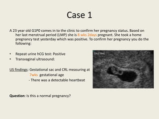 Case 1
A 23 year old G1P0 comes in to the clinic to confirm her pregnancy status. Based on
her last menstrual period (LMP) she is 8 wks 2days pregnant. She took a home
pregnancy test yesterday which was positive. To confirm her pregnancy you do the
following:
• Repeat urine hCG test: Positive
• Transvaginal ultrasound:
US findings: Gestational sac and CRL measuring at
7wks gestational age
- There was a detectable heartbeat
Question: Is this a normal pregnancy?
 