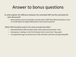 Answer to bonus questions
So what explains the difference between the estimated LMP and the estimated GA
with ultrasound?
– Many patients may not remember accurate date of LMP. Most likely discrepancy is due
to miscalculation of original EDD based on last menstrual period.
Which EDD should be used as the more accurate due date?
– Estimated EDD by LMP was 8wks 2days while ultrasound estimates 7 wks.
– Discrepancy in dating is in the first trimester that is more than 7 days apart
– Thus gestational age via ultrasound of 7wks should be used with corresponding EDD
 