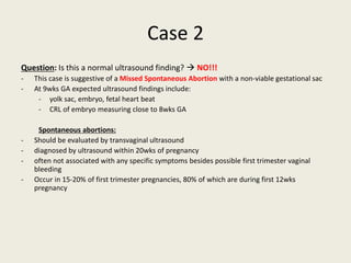 Case 2
Question: Is this a normal ultrasound finding?  NO!!!
- This case is suggestive of a Missed Spontaneous Abortion with a non-viable gestational sac
- At 9wks GA expected ultrasound findings include:
- yolk sac, embryo, fetal heart beat
- CRL of embryo measuring close to 8wks GA
Spontaneous abortions:
- Should be evaluated by transvaginal ultrasound
- diagnosed by ultrasound within 20wks of pregnancy
- often not associated with any specific symptoms besides possible first trimester vaginal
bleeding
- Occur in 15-20% of first trimester pregnancies, 80% of which are during first 12wks
pregnancy
 