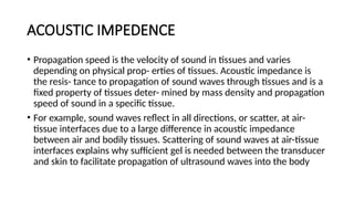 ACOUSTIC IMPEDENCE
• Propagation speed is the velocity of sound in tissues and varies
depending on physical prop- erties of tissues. Acoustic impedance is
the resis- tance to propagation of sound waves through tissues and is a
fixed property of tissues deter- mined by mass density and propagation
speed of sound in a specific tissue.
• For example, sound waves reflect in all directions, or scatter, at air-
tissue interfaces due to a large difference in acoustic impedance
between air and bodily tissues. Scattering of sound waves at air-tissue
interfaces explains why sufficient gel is needed between the transducer
and skin to facilitate propagation of ultrasound waves into the body
 