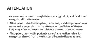ATTENUATION
• As sound waves travel through tissues, energy is lost, and this loss of
energy is called attenuation.
• Attenuation is due to absorption, deflection, and divergence of sound
waves and is dependent on the attenuation coefficient of tissues,
frequency of sound waves, and distance traveled by sound waves.
• Absorption, the most important cause of attenuation, refers to
energy transferred from the ultrasound beam to tissues as heat.
 