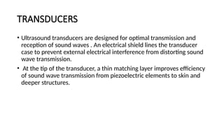 TRANSDUCERS
• Ultrasound transducers are designed for optimal transmission and
reception of sound waves . An electrical shield lines the transducer
case to prevent external electrical interference from distorting sound
wave transmission.
• At the tip of the transducer, a thin matching layer improves efficiency
of sound wave transmission from piezoelectric elements to skin and
deeper structures.
 